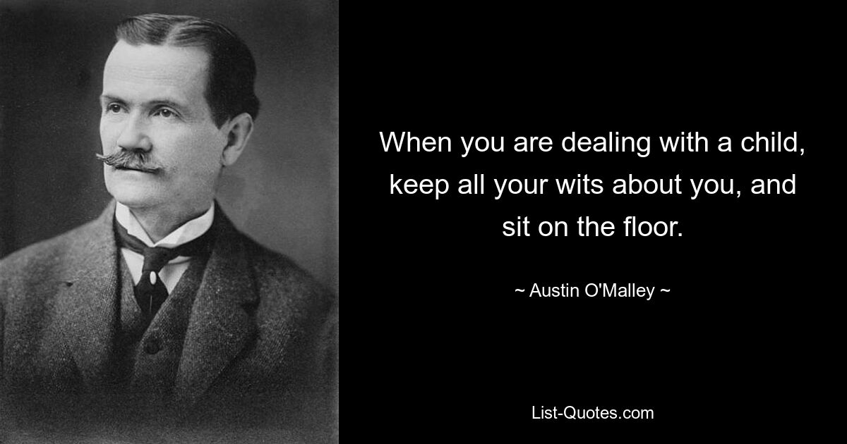 When you are dealing with a child, keep all your wits about you, and sit on the floor. — © Austin O'Malley