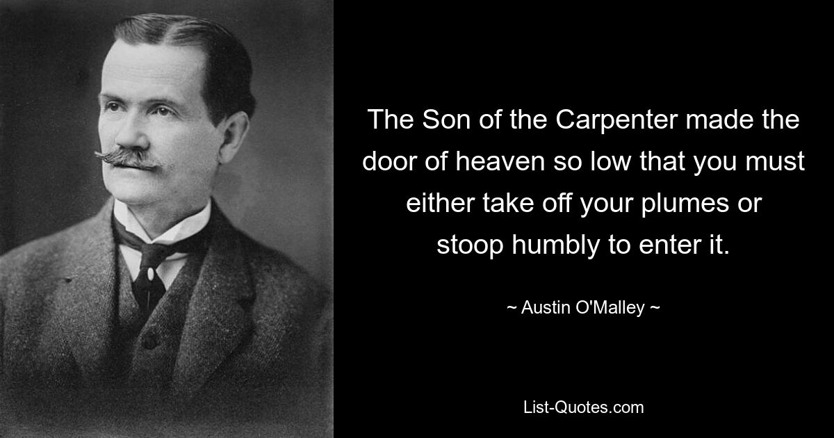 The Son of the Carpenter made the door of heaven so low that you must either take off your plumes or stoop humbly to enter it. — © Austin O'Malley