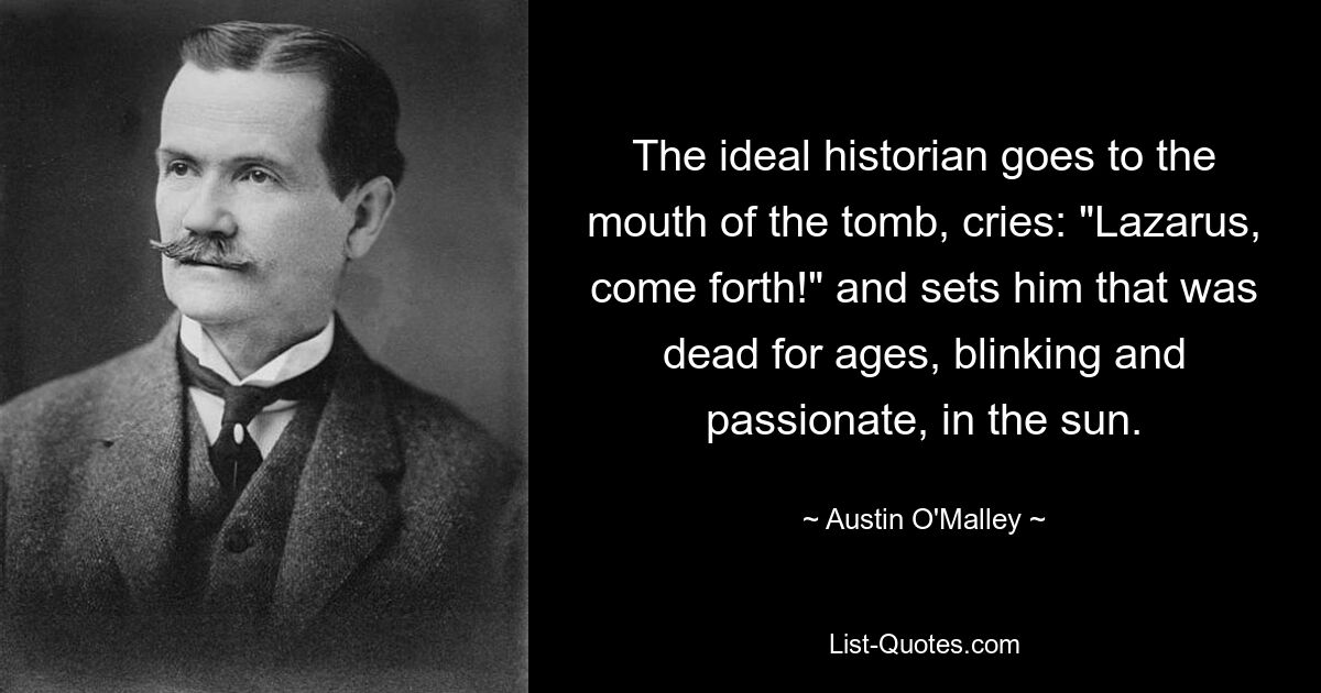 The ideal historian goes to the mouth of the tomb, cries: "Lazarus, come forth!" and sets him that was dead for ages, blinking and passionate, in the sun. — © Austin O'Malley