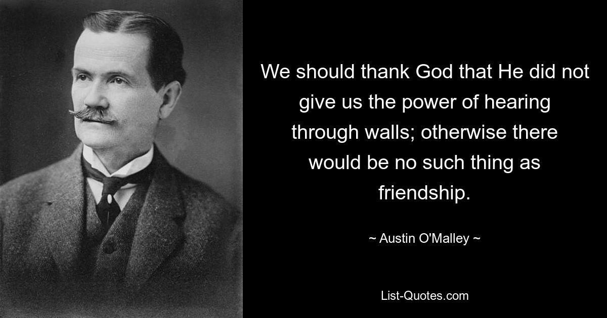 We should thank God that He did not give us the power of hearing through walls; otherwise there would be no such thing as friendship. — © Austin O'Malley