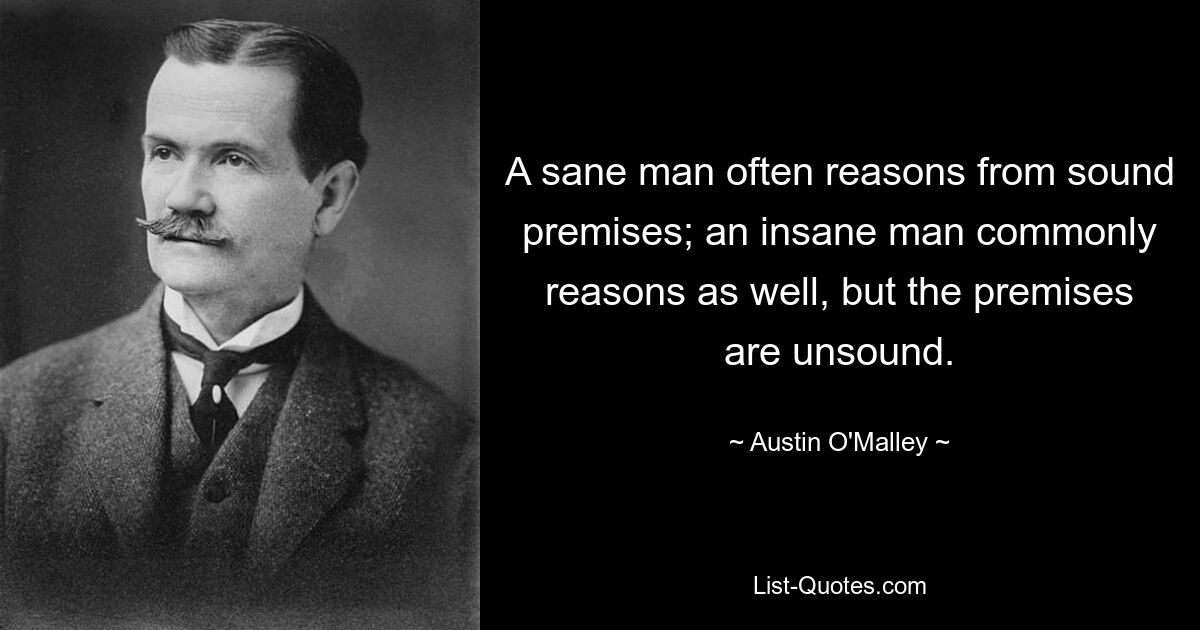 A sane man often reasons from sound premises; an insane man commonly reasons as well, but the premises are unsound. — © Austin O'Malley