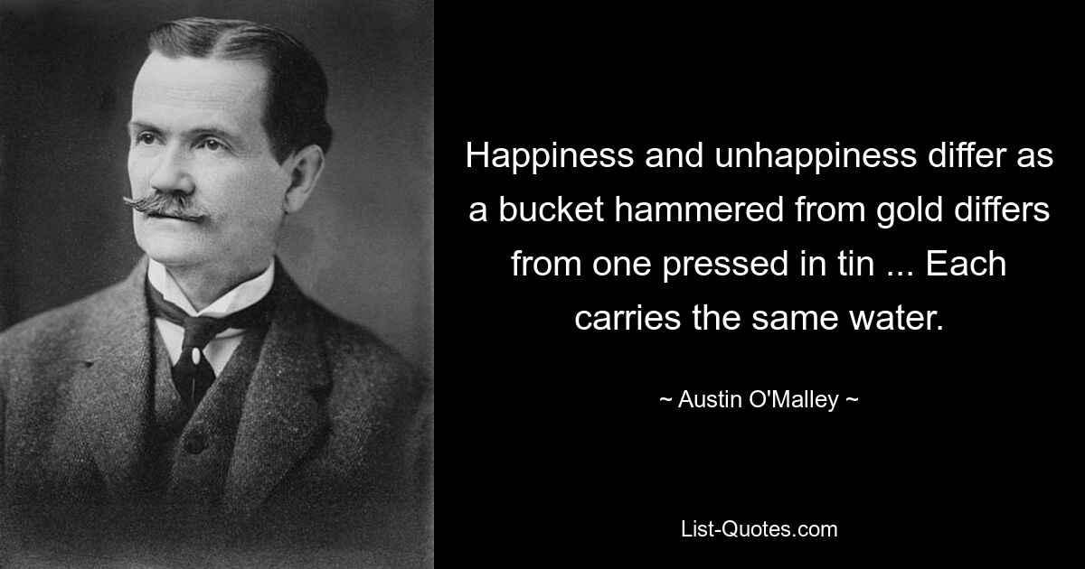 Happiness and unhappiness differ as a bucket hammered from gold differs from one pressed in tin ... Each carries the same water. — © Austin O'Malley