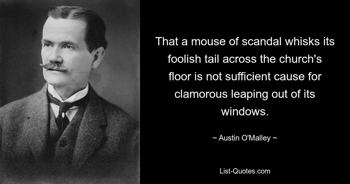 That a mouse of scandal whisks its foolish tail across the church's floor is not sufficient cause for clamorous leaping out of its windows. — © Austin O'Malley