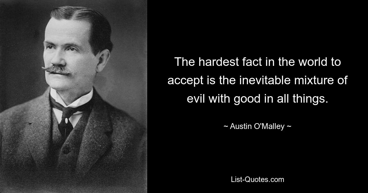 The hardest fact in the world to accept is the inevitable mixture of evil with good in all things. — © Austin O'Malley