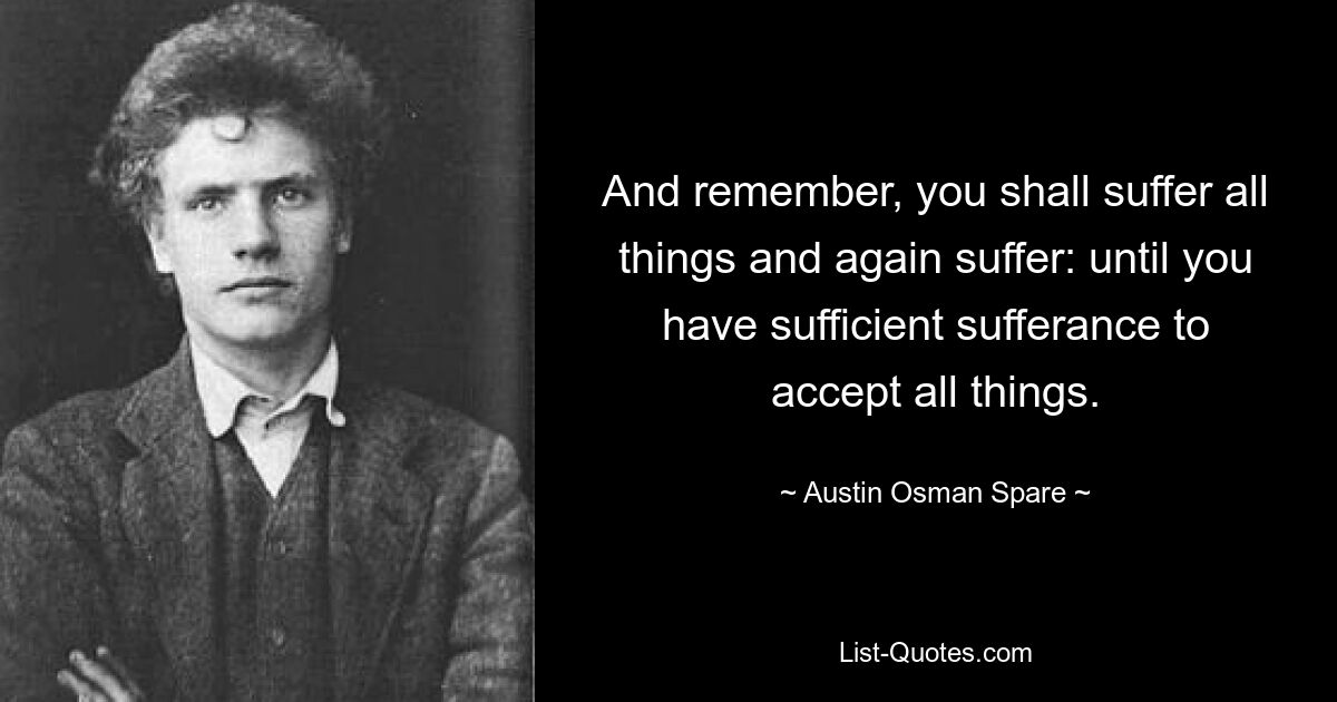 And remember, you shall suffer all things and again suffer: until you have sufficient sufferance to accept all things. — © Austin Osman Spare