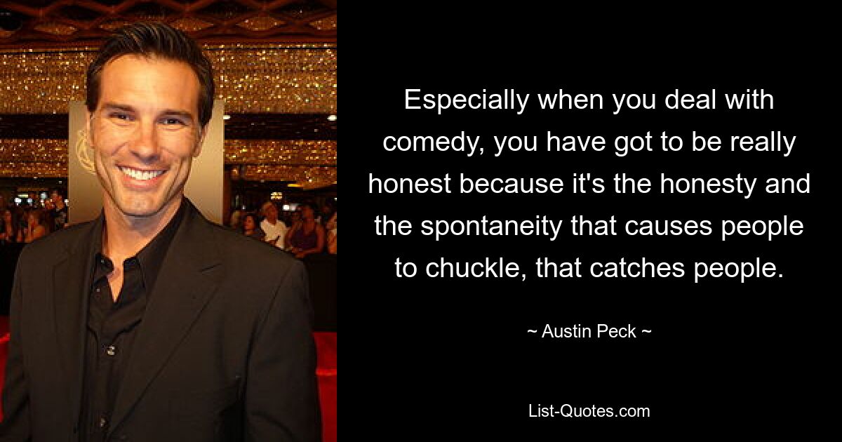 Especially when you deal with comedy, you have got to be really honest because it's the honesty and the spontaneity that causes people to chuckle, that catches people. — © Austin Peck