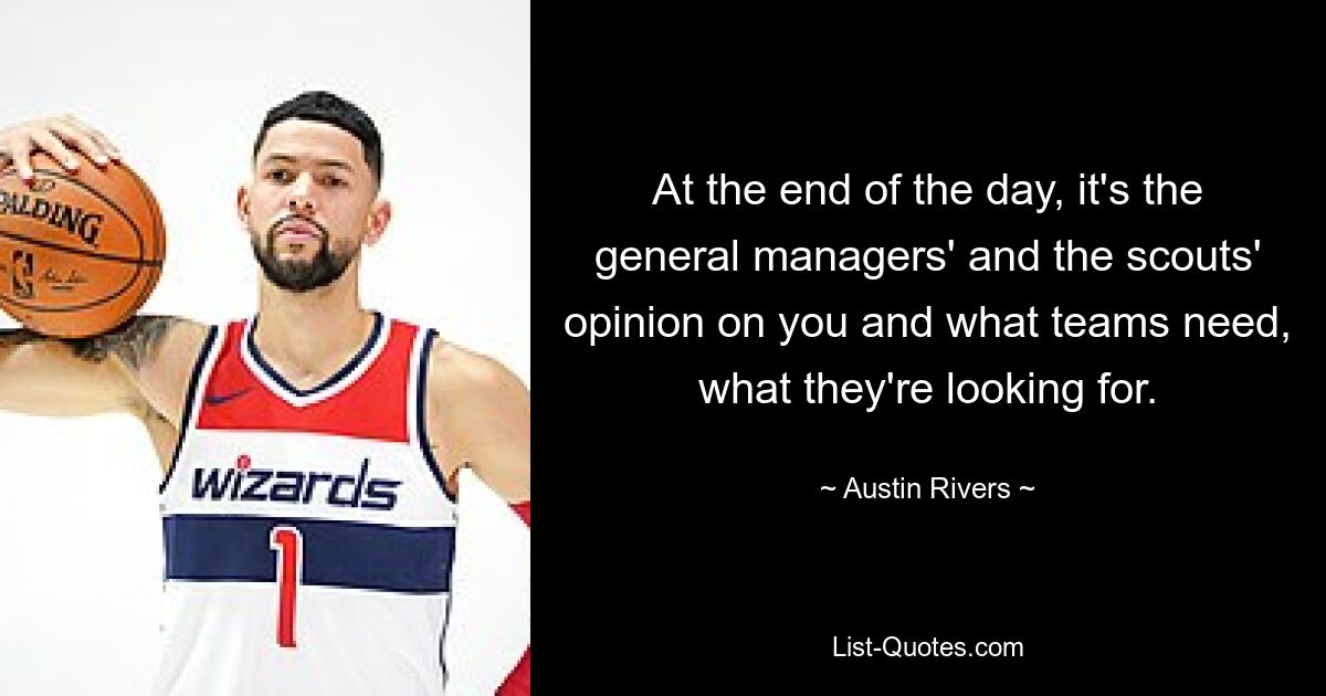 At the end of the day, it's the general managers' and the scouts' opinion on you and what teams need, what they're looking for. — © Austin Rivers