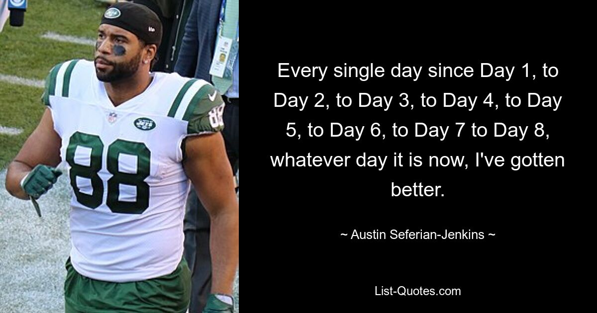 Every single day since Day 1, to Day 2, to Day 3, to Day 4, to Day 5, to Day 6, to Day 7 to Day 8, whatever day it is now, I've gotten better. — © Austin Seferian-Jenkins