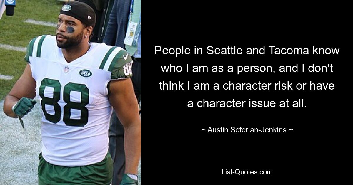 People in Seattle and Tacoma know who I am as a person, and I don't think I am a character risk or have a character issue at all. — © Austin Seferian-Jenkins