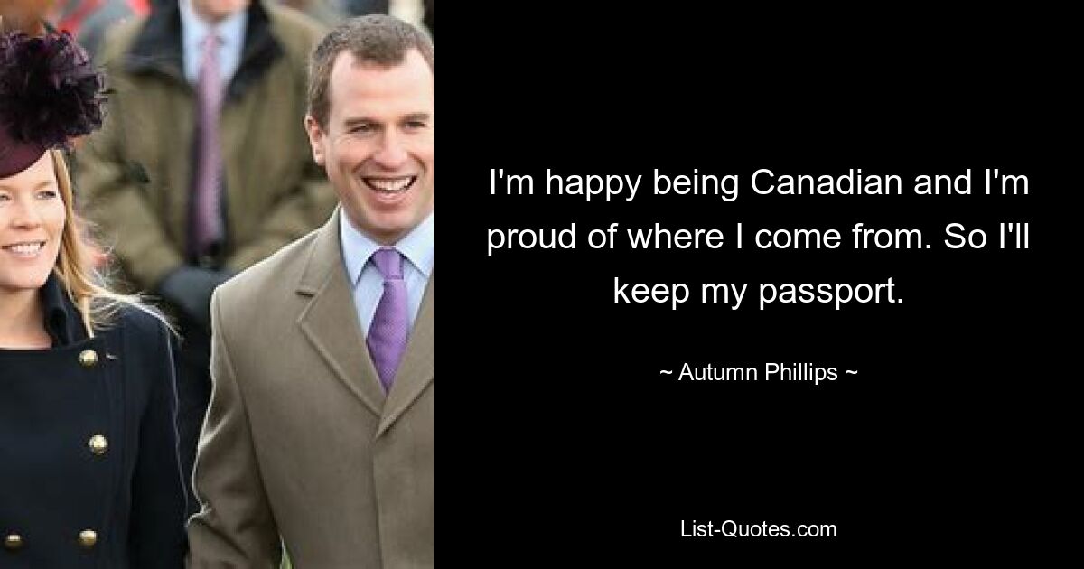 I'm happy being Canadian and I'm proud of where I come from. So I'll keep my passport. — © Autumn Phillips