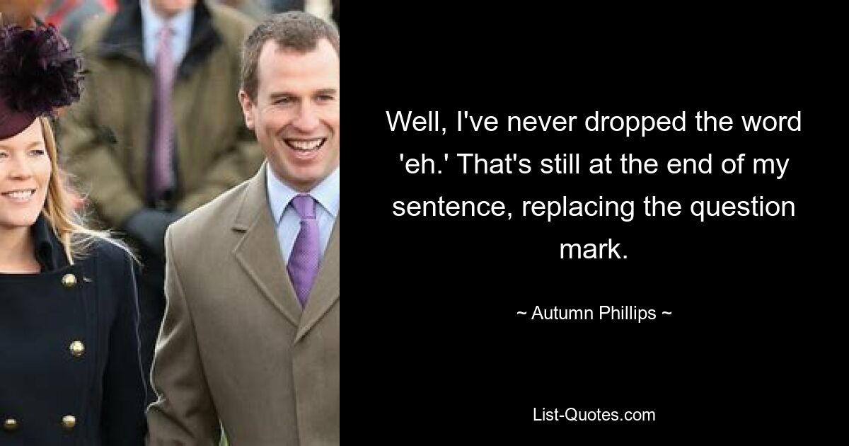 Well, I've never dropped the word 'eh.' That's still at the end of my sentence, replacing the question mark. — © Autumn Phillips