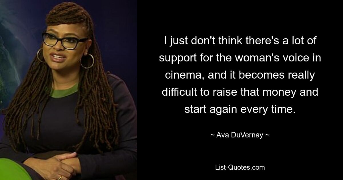 I just don't think there's a lot of support for the woman's voice in cinema, and it becomes really difficult to raise that money and start again every time. — © Ava DuVernay