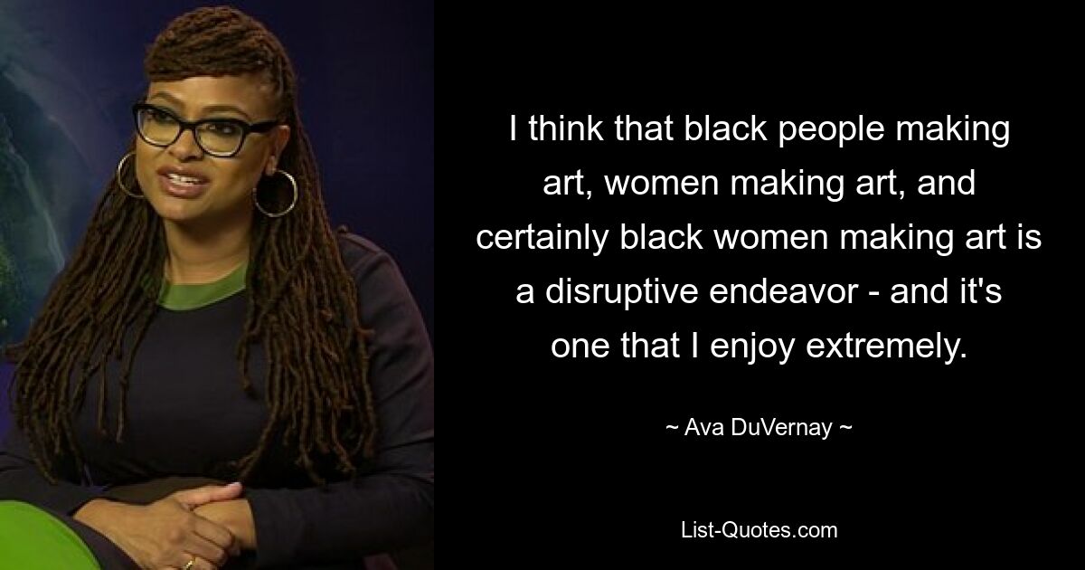 I think that black people making art, women making art, and certainly black women making art is a disruptive endeavor - and it's one that I enjoy extremely. — © Ava DuVernay