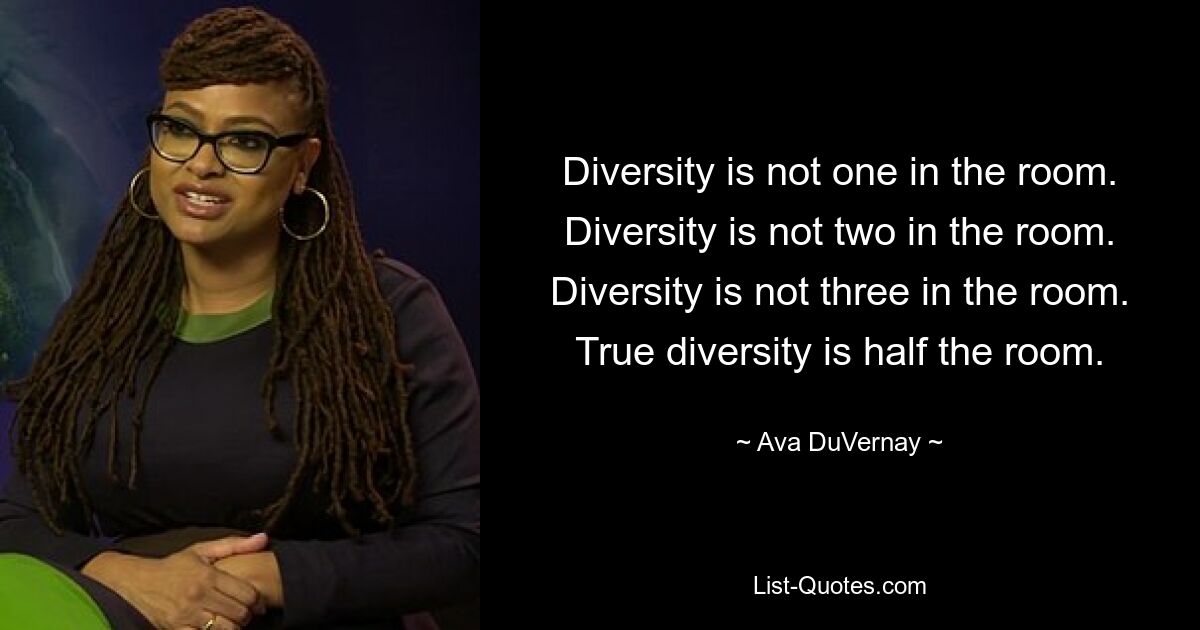 Diversity is not one in the room. Diversity is not two in the room. Diversity is not three in the room. True diversity is half the room. — © Ava DuVernay