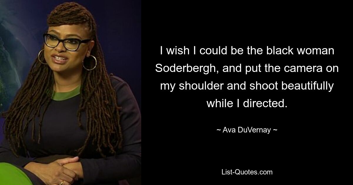 I wish I could be the black woman Soderbergh, and put the camera on my shoulder and shoot beautifully while I directed. — © Ava DuVernay