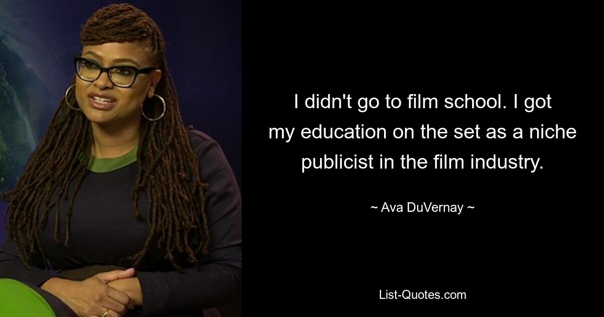 I didn't go to film school. I got my education on the set as a niche publicist in the film industry. — © Ava DuVernay