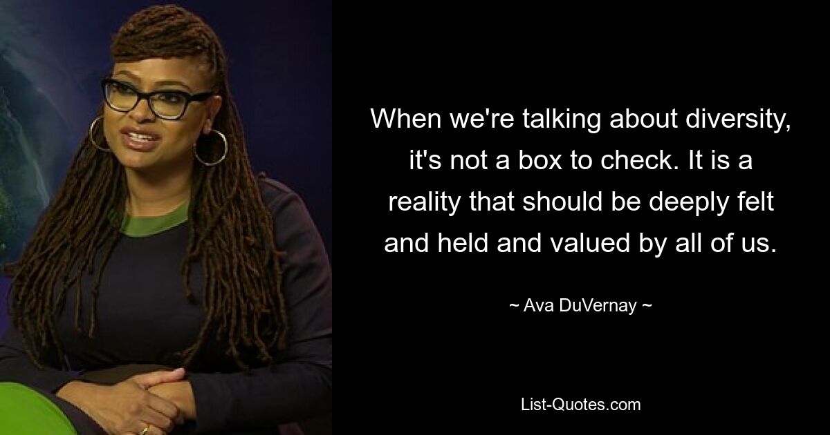 When we're talking about diversity, it's not a box to check. It is a reality that should be deeply felt and held and valued by all of us. — © Ava DuVernay