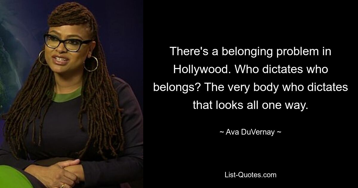 There's a belonging problem in Hollywood. Who dictates who belongs? The very body who dictates that looks all one way. — © Ava DuVernay