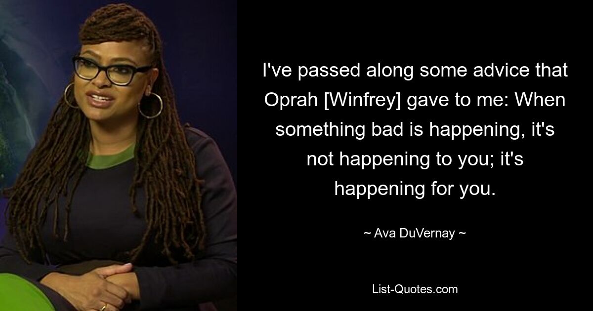 I've passed along some advice that Oprah [Winfrey] gave to me: When something bad is happening, it's not happening to you; it's happening for you. — © Ava DuVernay