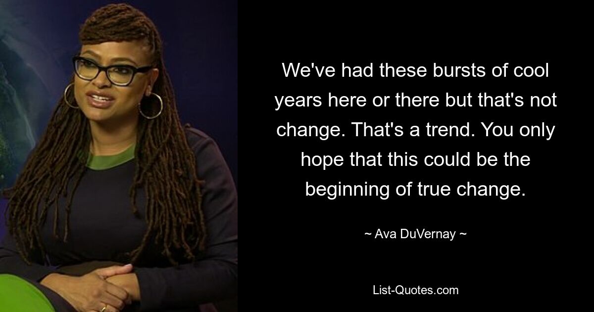 We've had these bursts of cool years here or there but that's not change. That's a trend. You only hope that this could be the beginning of true change. — © Ava DuVernay