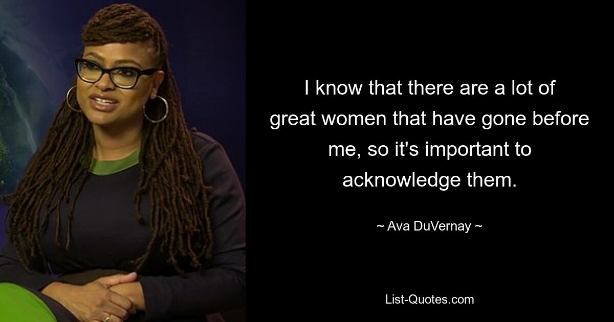 I know that there are a lot of great women that have gone before me, so it's important to acknowledge them. — © Ava DuVernay