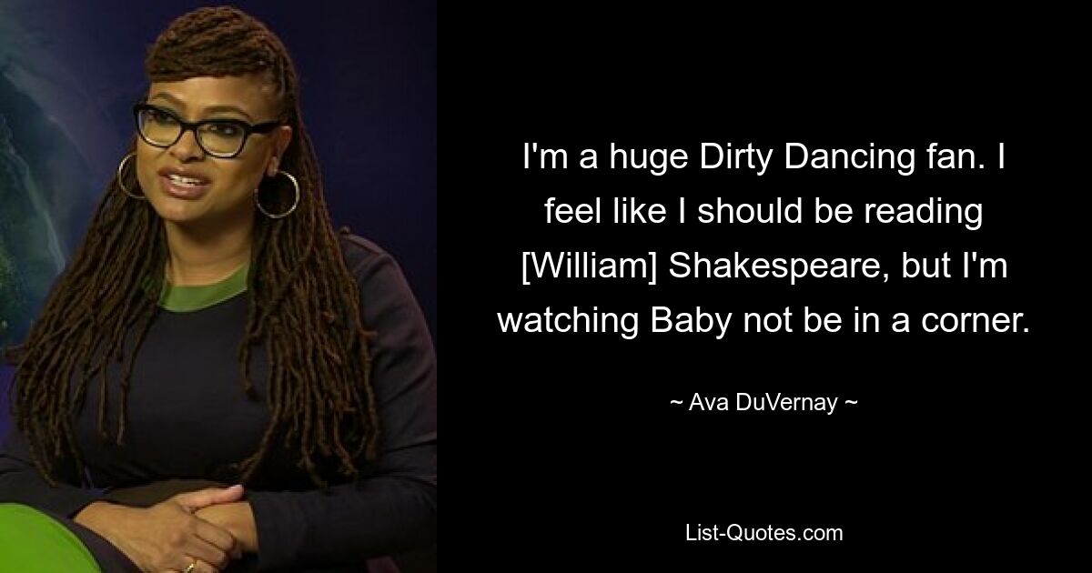 I'm a huge Dirty Dancing fan. I feel like I should be reading [William] Shakespeare, but I'm watching Baby not be in a corner. — © Ava DuVernay