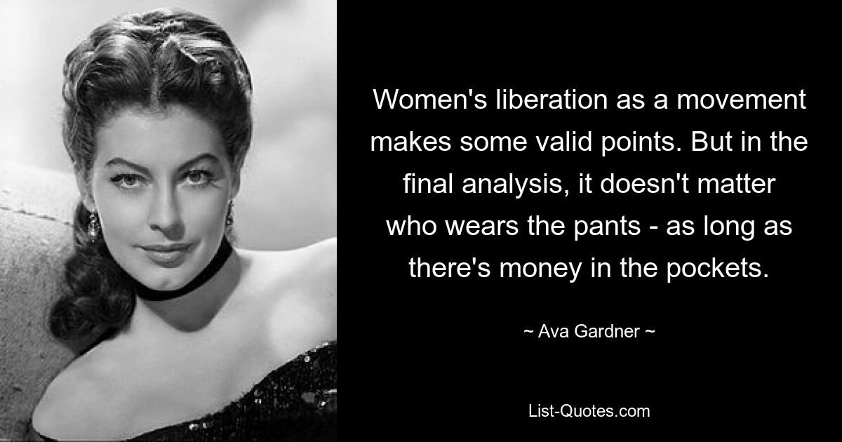 Women's liberation as a movement makes some valid points. But in the final analysis, it doesn't matter who wears the pants - as long as there's money in the pockets. — © Ava Gardner