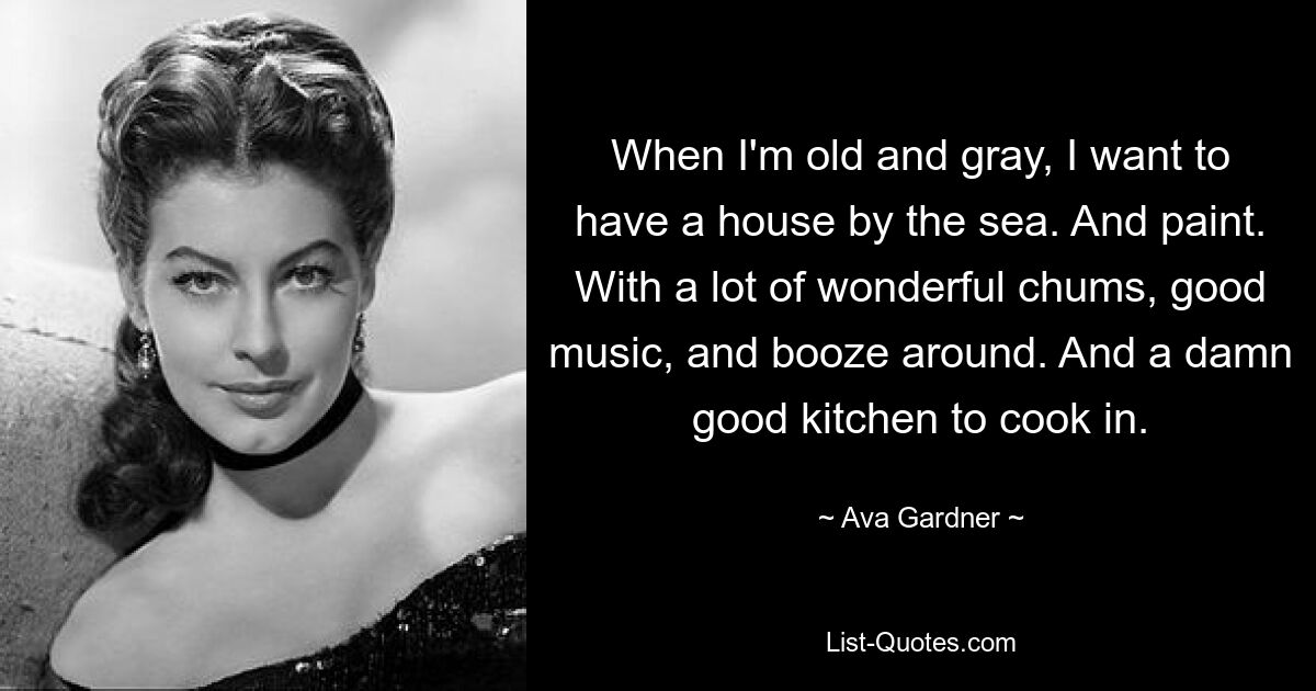 When I'm old and gray, I want to have a house by the sea. And paint. With a lot of wonderful chums, good music, and booze around. And a damn good kitchen to cook in. — © Ava Gardner