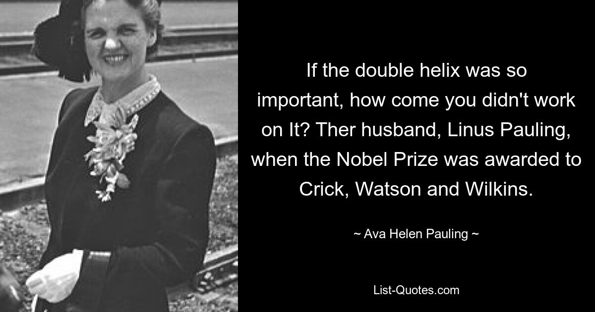 If the double helix was so important, how come you didn't work on It? Ther husband, Linus Pauling, when the Nobel Prize was awarded to Crick, Watson and Wilkins. — © Ava Helen Pauling