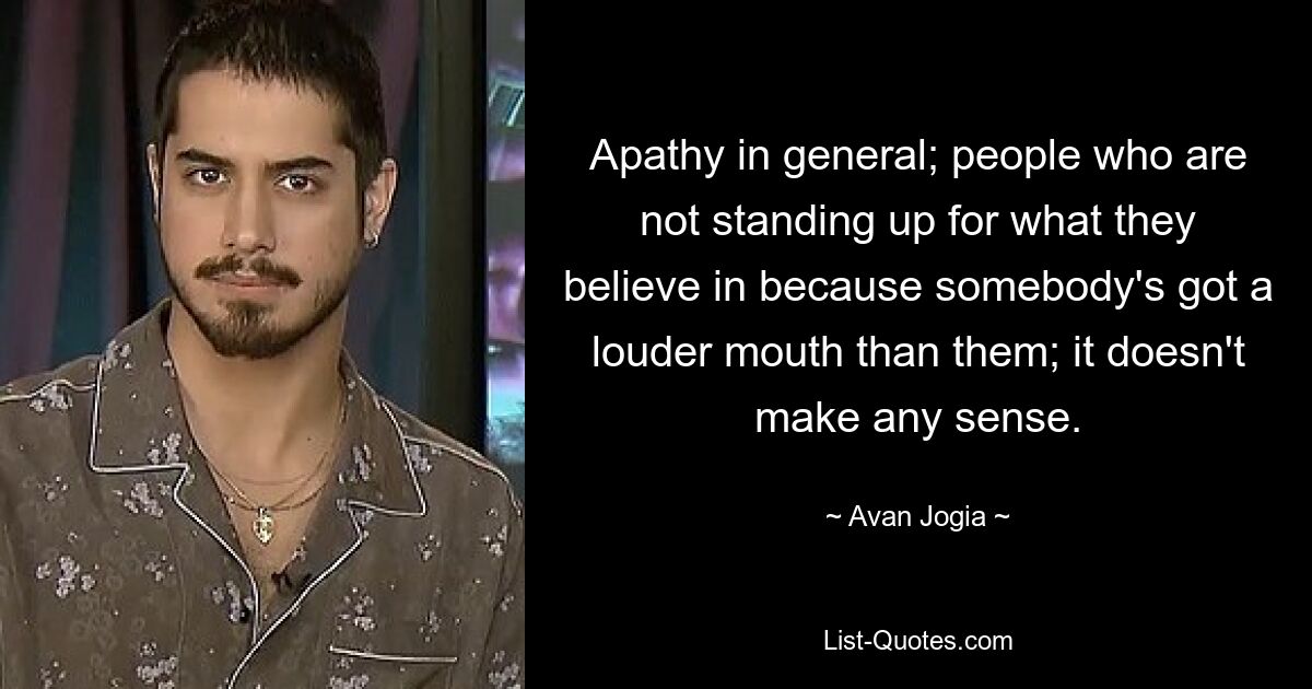 Apathy in general; people who are not standing up for what they believe in because somebody's got a louder mouth than them; it doesn't make any sense. — © Avan Jogia