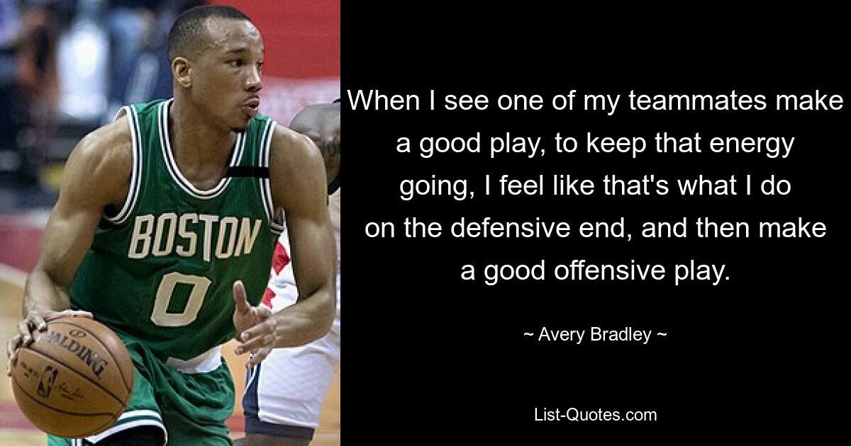 When I see one of my teammates make a good play, to keep that energy going, I feel like that's what I do on the defensive end, and then make a good offensive play. — © Avery Bradley