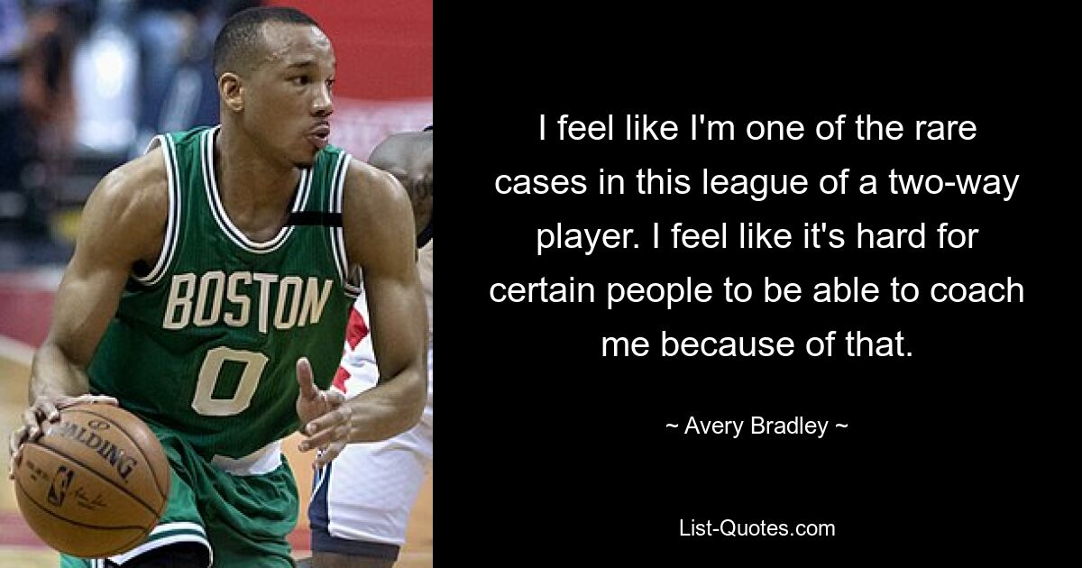 I feel like I'm one of the rare cases in this league of a two-way player. I feel like it's hard for certain people to be able to coach me because of that. — © Avery Bradley