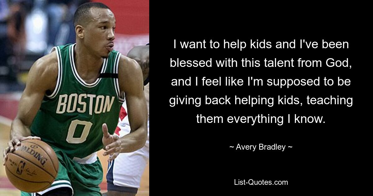 I want to help kids and I've been blessed with this talent from God, and I feel like I'm supposed to be giving back helping kids, teaching them everything I know. — © Avery Bradley