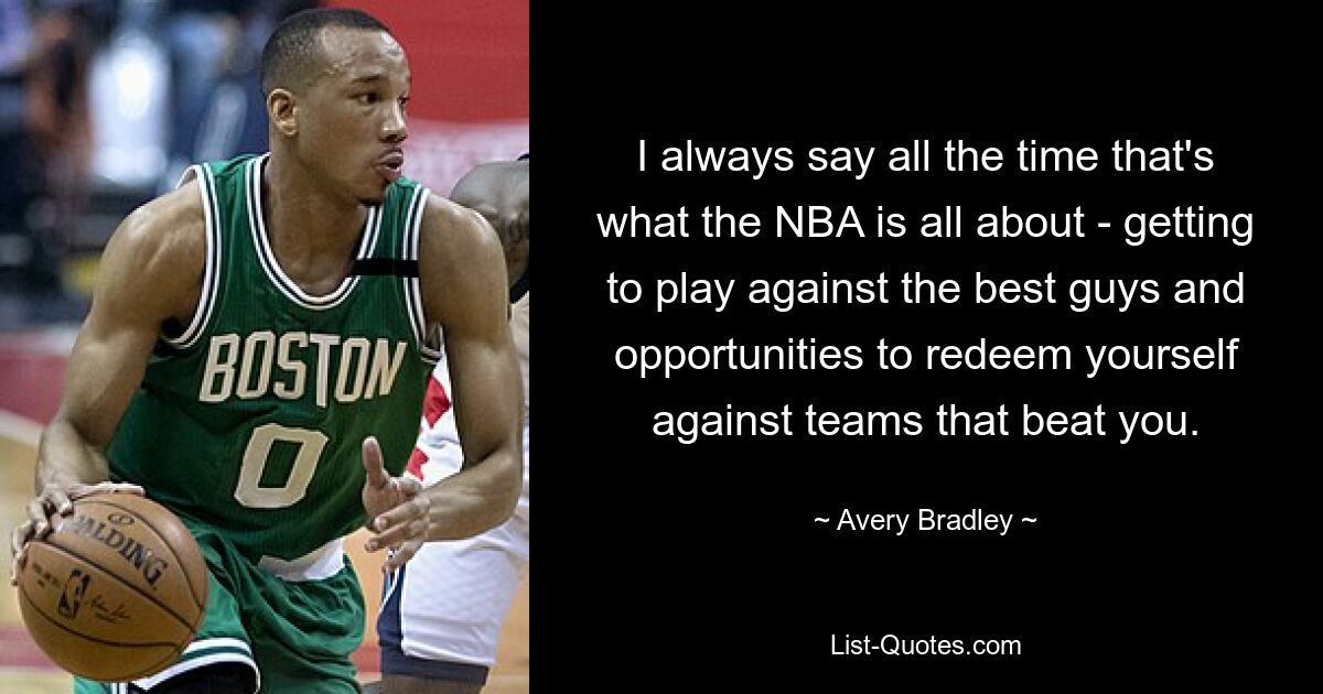 I always say all the time that's what the NBA is all about - getting to play against the best guys and opportunities to redeem yourself against teams that beat you. — © Avery Bradley