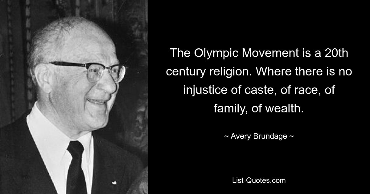 The Olympic Movement is a 20th century religion. Where there is no injustice of caste, of race, of family, of wealth. — © Avery Brundage