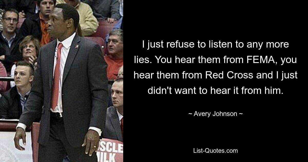 I just refuse to listen to any more lies. You hear them from FEMA, you hear them from Red Cross and I just didn't want to hear it from him. — © Avery Johnson