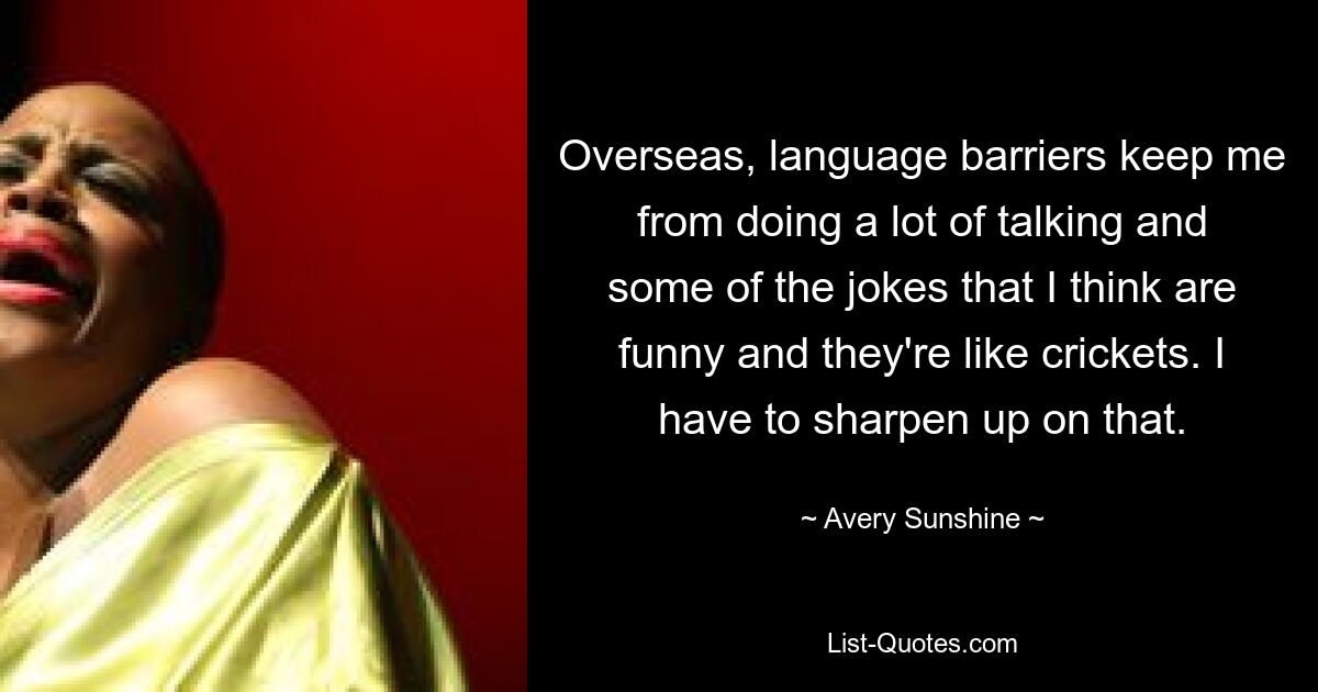 Overseas, language barriers keep me from doing a lot of talking and some of the jokes that I think are funny and they're like crickets. I have to sharpen up on that. — © Avery Sunshine