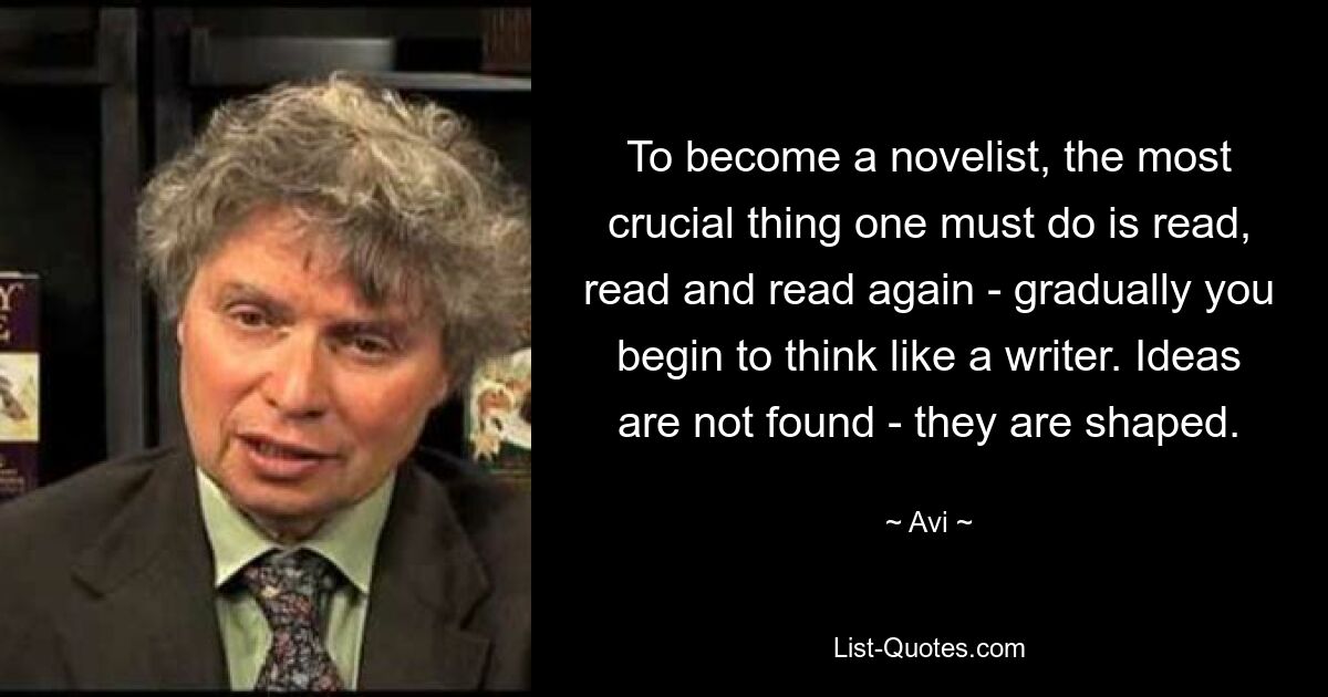 Um Romanautor zu werden, ist das Wichtigste, was man tun muss: Lesen, lesen und noch einmal lesen – nach und nach fängt man an, wie ein Schriftsteller zu denken. Ideen werden nicht gefunden – sie werden geformt. — © Avi