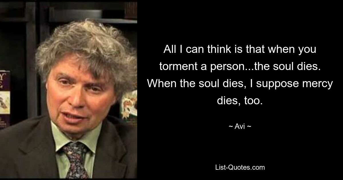 All I can think is that when you torment a person...the soul dies. When the soul dies, I suppose mercy dies, too. — © Avi