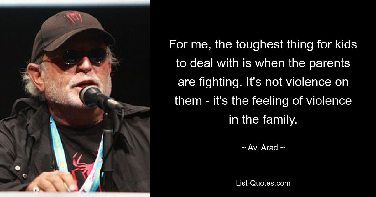 For me, the toughest thing for kids to deal with is when the parents are fighting. It's not violence on them - it's the feeling of violence in the family. — © Avi Arad