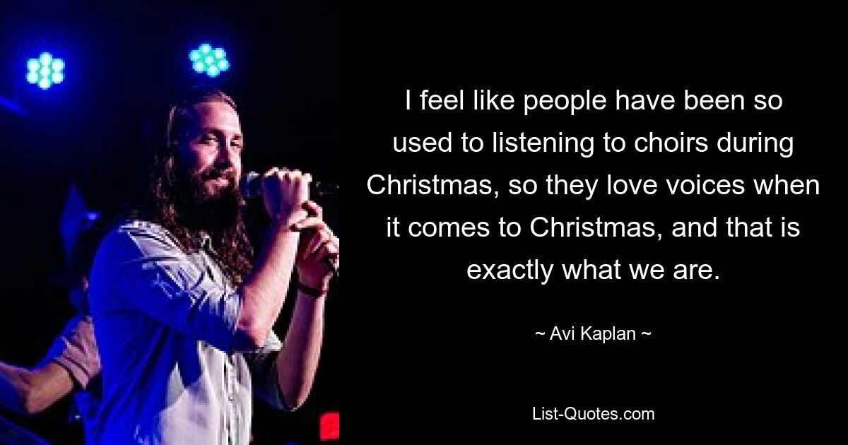 I feel like people have been so used to listening to choirs during Christmas, so they love voices when it comes to Christmas, and that is exactly what we are. — © Avi Kaplan