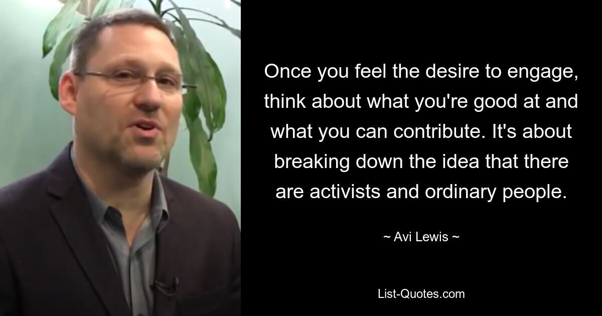 Once you feel the desire to engage, think about what you're good at and what you can contribute. It's about breaking down the idea that there are activists and ordinary people. — © Avi Lewis