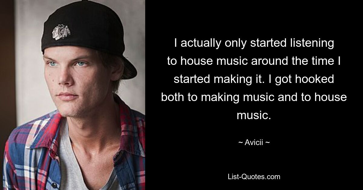 I actually only started listening to house music around the time I started making it. I got hooked both to making music and to house music. — © Avicii