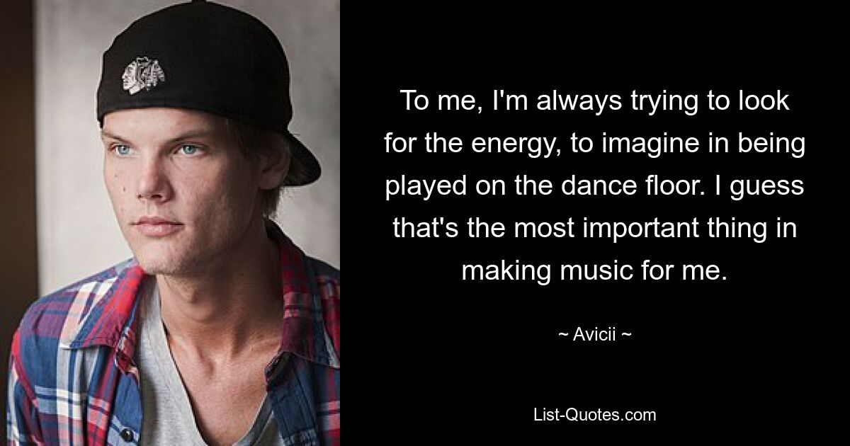 To me, I'm always trying to look for the energy, to imagine in being played on the dance floor. I guess that's the most important thing in making music for me. — © Avicii