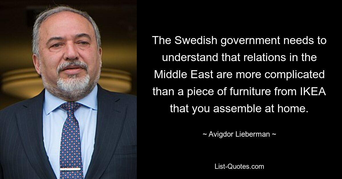 The Swedish government needs to understand that relations in the Middle East are more complicated than a piece of furniture from IKEA that you assemble at home. — © Avigdor Lieberman