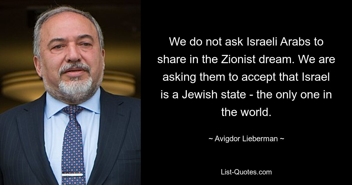 We do not ask Israeli Arabs to share in the Zionist dream. We are asking them to accept that Israel is a Jewish state - the only one in the world. — © Avigdor Lieberman