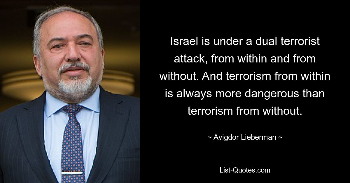 Israel is under a dual terrorist attack, from within and from without. And terrorism from within is always more dangerous than terrorism from without. — © Avigdor Lieberman