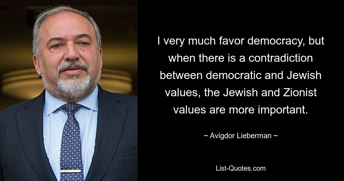 I very much favor democracy, but when there is a contradiction between democratic and Jewish values, the Jewish and Zionist values are more important. — © Avigdor Lieberman