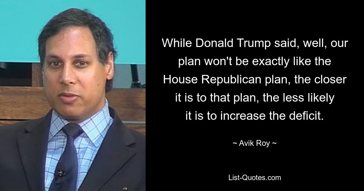 While Donald Trump said, well, our plan won't be exactly like the House Republican plan, the closer it is to that plan, the less likely it is to increase the deficit. — © Avik Roy