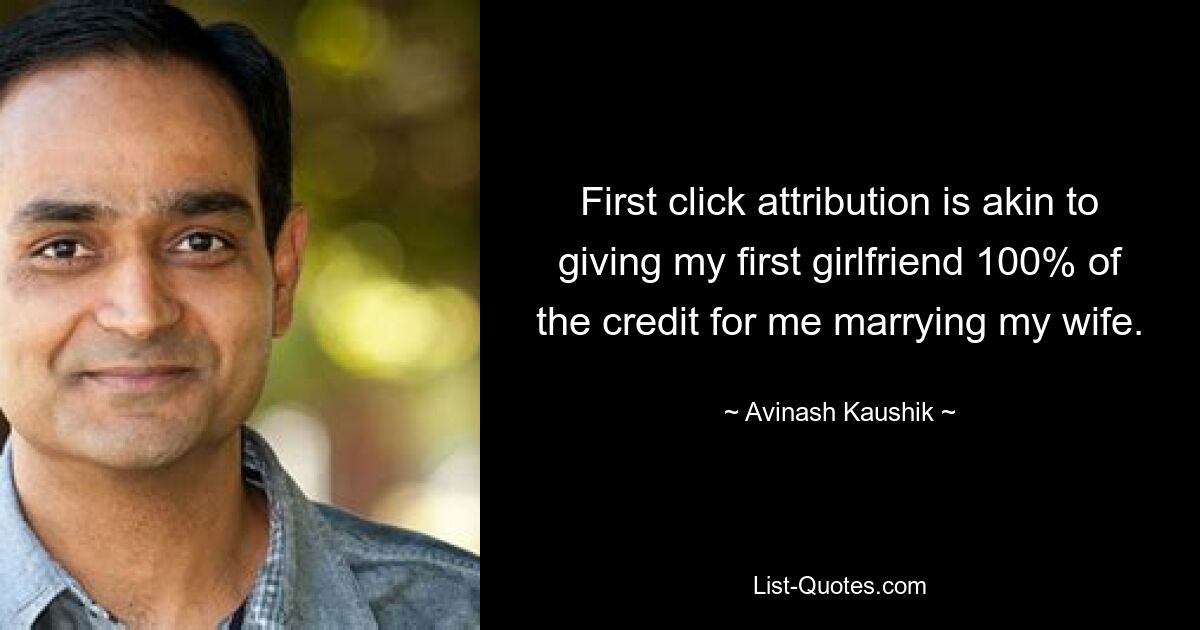 First click attribution is akin to giving my first girlfriend 100% of the credit for me marrying my wife. — © Avinash Kaushik